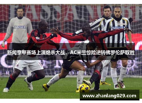 新闻意甲赛场上演绝杀大战，AC米兰惊险逆转佛罗伦萨取胜