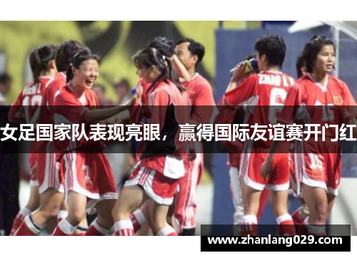 女足国家队表现亮眼，赢得国际友谊赛开门红