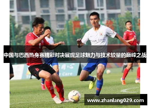 中国与巴西热身赛精彩对决展现足球魅力与技术较量的巅峰之战