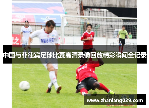 中国与菲律宾足球比赛高清录像回放精彩瞬间全记录